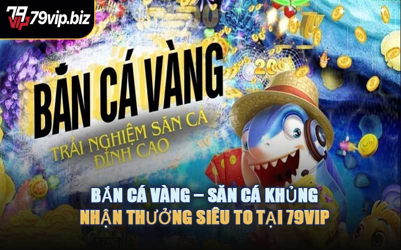 Bắn Cá Vàng – Săn Cá Khủng, Nhận Thưởng Siêu To Tại 79VIP